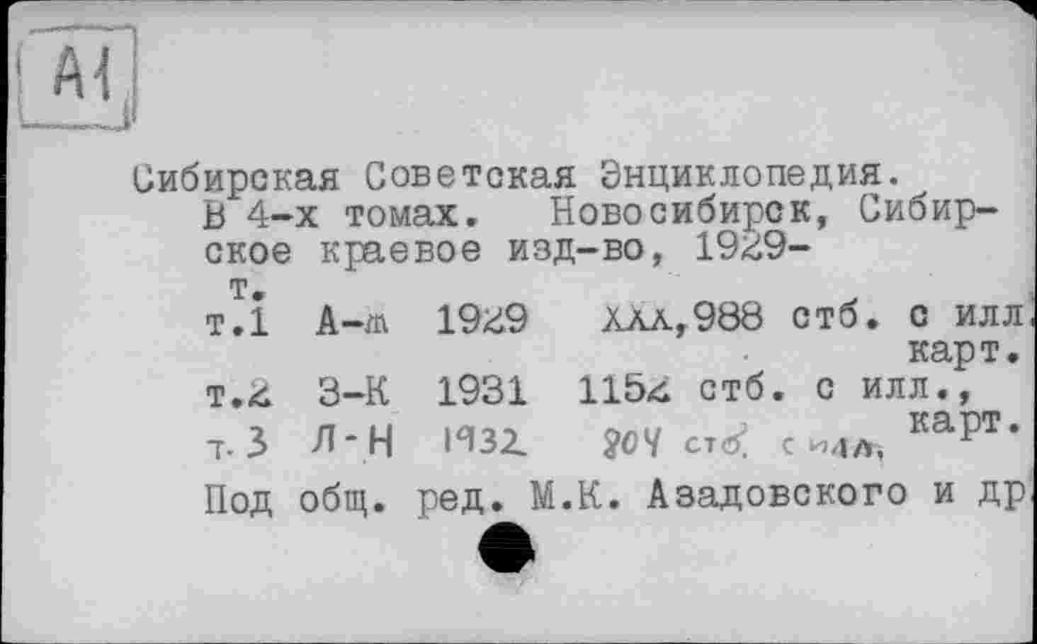 ﻿Сибирская Советская Энциклопедия.
В 4-х томах. Новосибирск, Сибирское краевое изд-во, 1949-
т.
т.1 А-m 1949	Хлл,988 стб. с илл
карт.
т.4 3-К 1931 1154 стб. с илл.,
7.3 Л“Н И32.	£07 ст <5? с каРт*
Под общ. ред. М.К. Азадовского и др